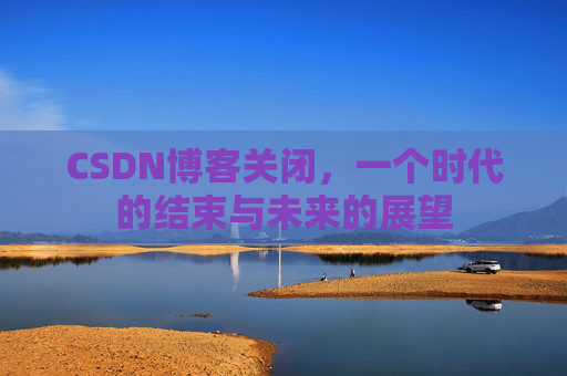 CSDN博客关闭，一个时代的结束与未来的展望